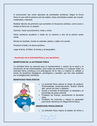 12
A continuación hay varios ejemplos de actividades aeróbicas. Según la forma
física en que esté la persona que las realiza, estas actividades pueden ser suaves,
moderadas o intensas:
Realizar labores de jardinería que aumenten la frecuencia cardíaca, como cavar o
limpiar la tierra con un azadón.
Caminar, hacer excursionismo, trotar y correr.
Hacer aeróbicos acuáticos o nadar de un extremo a otro de la piscina varias
veces.
Montar en bicicleta, montar en patineta, patinar y saltar a la cuerda.
Practicar el baile y la danza aeróbica.
Jugar al tenis, al fútbol, al hockey y al basquetbol.
- Ilustraciòn de la Actividad física y sus beneficios
BENEFICIOS DE LA ACTIVIDAD FISICA
La actividad física es esencial para el mantenimiento y mejora de la salud y la
prevención de las enfermedades, para todas las personas y a cualquier edad. La
actividad física contribuye a la prolongación de la vida y a mejorar su calidad, a
través de beneficios fisiológicos, psicológicos y sociales, que han sido avalados
por investigaciones científicas.
BENEFICIOS FISIOLÓGICOS
 La actividad física reduce el riesgo de padecer:
Enfermedades cardiovasculares, tensión arterial
alta, cáncer de colon y diabetes.
 Ayuda a controlar el sobrepeso, la obesidad y el
porcentaje de grasa corporal.
 Fortalece los huesos, aumentando la densidad
ósea.
 Fortalece los músculos y mejora la capacidad
para hacer esfuerzos sin fatiga (forma física).
BENEFICIOS PSICOLÓGICOS
 La actividad física mejora el estado de ánimo y
 