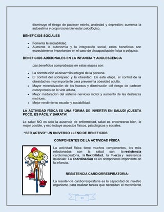 13
disminuye el riesgo de padecer estrés, ansiedad y depresión; aumenta la
autoestima y proporciona bienestar psicológico.
BENEFICIOS SOCIALES
 Fomenta la sociabilidad.
 Aumenta la autonomía y la integración social, estos beneficios son
especialmente importantes en el caso de discapacitación física o psíquica.
BENEFICIOS ADICIONALES EN LA INFANCIA Y ADOLESCENCIA
Los beneficios comprobados en estas etapas son:
 La contribución al desarrollo integral de la persona.
 El control del sobrepeso y la obesidad. En esta etapa, el control de la
obesidad es muy importante para prevenir la obesidad adulta.
 Mayor mineralización de los huesos y disminución del riesgo de padecer
osteoporosis en la vida adulta.
 Mejor maduración del sistema nervioso motor y aumento de las destrezas
motrices.
 Mejor rendimiento escolar y sociabilidad.
LA ACTIVIDAD FÍSICA ES UNA FORMA DE INVERTIR EN SALUD! ¡CUESTA
POCO, ES FÁCIL Y BARATA!
La salud NO es solo la ausencia de enfermedad, salud es encontrarse bien, lo
mejor posible, y eso incluye aspectos físicos, psicológicos y sociales.
“SER ACTIVO” UN UNIVERSO LLENO DE BENEFICIOS
COMPONENTES DE LA ACTIVIDAD FÍSICA
La actividad física tiene muchos componentes, los más
relacionados con la salud son: la resistencia
cardiorrespiratoria, la flexibilidad, la fuerza y resistencia
muscular. La coordinación es un componente importante en
la infancia.
RESISTENCIA CARDIORRESPIRATORIA:
La resistencia cardiorrespiratoria es la capacidad de nuestro
organismo para realizar tareas que necesitan el movimiento
 