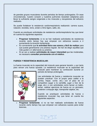 14
de grandes grupos musculares durante periodos de tiempo prolongados. En esas
circunstancias, nuestro corazón y nuestros pulmones necesitan adaptarse para
llevar la suficiente sangre oxigenada a los músculos y recuperarse del esfuerzo
realizado.
Se puede fortalecer la resistencia cardiorrespiratoria realizando: carrera suave,
natación, bicicleta, remo, andar a ritmo ligero, salto, etc.
Cuando se practiquen actividades de resistencia cardiorrespiratoria hay que tener
en cuenta los siguientes aspectos:
 Progresar lentamente; si no se han realizado actividades de resistencia
durante cierto tiempo hay que empezar con esfuerzos suaves e ir
aumentando la duración lentamente.
 Es conveniente que la actividad física sea amena y fácil de realizar para
que pueda garantizarse una práctica regular. Se han de elegir aquéllas que
más gusten e ir alternando su práctica.
 Si se van a realizar actividades de mayor intensidad que las moderadas,
es necesario consultar previamente con el médico.
FUERZA Y RESISTENCIA MUSCULAR:
La fuerza muscular es la capacidad del músculo para generar tensión, y por tanto
para vencer una fuerza opuesta. La resistencia muscular es la capacidad del
músculo para mantener su contracción durante un
periodo de tiempo prolongado.
Las actividades de fuerza y resistencia muscular se
pueden practicar: Con el propio peso (saltar a la
comba, trepar, correr, etc.) con el peso de un
compañero (jugar a la carretilla, jugar a tirar de la
soga, etc.) o con actividades como lanzar un balón,
remar, realizar ejercicios de fuerza en un gimnasio,
sostener o empujar algo, transportar objetos, etc.
Cuando se practiquen actividades de fuerza o
resistencia muscular hay que tener en cuenta los
siguientes aspectos:
 Progresar lentamente; si no se han realizado actividades de fuerza
durante cierto tiempo hay que empezar con esfuerzos suaves para evitar
lesiones.
 