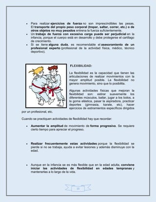 15
 Para realizar ejercicios de fuerza no son imprescindibles las pesas.
El transporte del propio peso corporal (trepar, saltar, correr, etc.) o de
otros objetos no muy pesados entrena la fuerza suficientemente.
 Un trabajo de fuerza con excesiva carga puede ser perjudicial en la
infancia, porque el cuerpo está en desarrollo y debe protegerse el cartílago
de crecimiento.
 Si se tiene alguna duda, es recomendable el asesoramiento de un
profesional experto (profesional de la actividad física, médico, técnico
deportivo).
FLEXIBILIDAD:
La flexibilidad es la capacidad que tienen las
articulaciones de realizar movimientos con la
mayor amplitud posible. La flexibilidad no
genera movimiento, sino que lo posibilita.
Algunas actividades físicas que mejoran la
flexibilidad son: estirar suavemente los
diferentes músculos, bailar, jugar a los bolos, a
la goma elástica, pasar la aspiradora, practicar
deportes (gimnasia, karate, etc), hacer
ejercicios de estiramientos específicos dirigidos
por un profesional, etc.
Cuando se practiquen actividades de flexibilidad hay que recordar:
 Aumentar la amplitud de movimiento de forma progresiva. Se requiere
cierto tiempo para apreciar el progreso.
 Realizar frecuentemente estas actividades porque la flexibilidad se
pierde si no se trabaja, ayuda a evitar lesiones y además disminuye con la
edad.
 Aunque en la infancia se es más flexible que en la edad adulta, conviene
iniciar las actividades de flexibilidad en edades tempranas y
mantenerlas a lo largo de la vida.
 