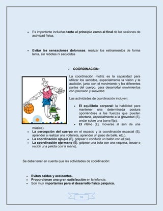16
 Es importante incluirlas tanto al principio como al final de las sesiones de
actividad física.
 Evitar las sensaciones dolorosas, realizar los estiramientos de forma
lenta, sin rebotes ni sacudidas
 COORDINACIÓN:
La coordinación motriz es la capacidad para
utilizar los sentidos, especialmente la visión y la
audición, junto con el movimiento y las diferentes
partes del cuerpo, para desarrollar movimientos
con precisión y suavidad.
Las actividades de coordinación incluyen:
 El equilibrio corporal: la habilidad para
mantener una determinada postura
oponiéndose a las fuerzas que pueden
afectarla, especialmente a la gravedad (Ej.
andar sobre una barra fija).
 El ritmo (Ej. moverse al son de una
música).
 La percepción del cuerpo en el espacio y la coordinación espacial (Ej.
aprender a realizar una voltereta, aprender un paso de baile, etc.).
 La coordinación ojo-pie (Ej. golpear o conducir un balón con el pie).
 La coordinación ojo-mano (Ej. golpear una bola con una raqueta, lanzar o
recibir una pelota con la mano).
Se debe tener en cuenta que las actividades de coordinación:
 Evitan caídas y accidentes.
 Proporcionan una gran satisfacción en la infancia.
 Son muy importantes para el desarrollo físico psíquico.
 