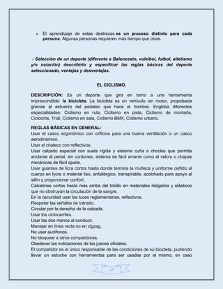 17
 El aprendizaje de estas destrezas es un proceso distinto para cada
persona. Algunas personas requieren más tiempo que otras.
- Selecciòn de un deporte (diferente a Baloncesto, voleibol, futbol, atletismo
y/o natación) describirlo y especificar las reglas básicas del deporte
seleccionado, ventajas y desventajas.
EL CICLISMO.
DESCRIPCIÓN: Es un deporte que gira en torno a una herramienta
imprescindible: la bicicleta. La bicicleta es un vehículo sin motor, propulsada
gracias al esfuerzo del pedaleo que hace el hombre. Engloba diferentes
especialidades: Ciclismo en ruta, Ciclismo en pista, Ciclismo de montaña,
Ciclocrós, Trial, Ciclismo en sala, Ciclismo BMX, Ciclismo urbano.
REGLAS BÁSICAS EN GENERAL:
Usar el casco ergonómico con orificios para una buena ventilación o un casco
aerodinámico.
Usar el chaleco con reflectivos.
Usar calzado especial con suela rígida y sistema cuña o chocles que permita
anclarse al pedal, sin cordones, sistema de fácil amarre como el velcro o chapas
mecánicas de fácil ajuste.
Usar guantes de licra cortos hasta donde termina la muñeca y uniforme ceñido al
cuerpo en lycra o material liso, antialérgico, transpirable, acolchado para apoyo al
sillín y proporcionar confort.
Calcetines cortos hasta más arriba del tobillo en materiales delgados y elásticos
que no obstruyan la circulación de la sangre.
En la oscuridad usar las luces reglamentarias, reflectivos.
Respetar las señales de tránsito.
Circular por la derecha de la calzada.
Usar los ciclocarriles.
Usar las dos manos al conducir.
Manejar en línea recta no en zigzag.
No usar audífonos.
No bloquear a otros competidores.
Obedecer las indicaciones de los jueces oficiales.
El competidor es el único responsable de las condiciones de su bicicleta, pudiendo
llevar un estuche con herramientas para ser usadas por el mismo, en caso
 