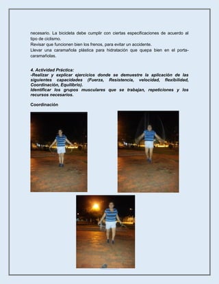 18
necesario. La bicicleta debe cumplir con ciertas especificaciones de acuerdo al
tipo de ciclismo.
Revisar que funcionen bien los frenos, para evitar un accidente.
Llevar una caramañola plástica para hidratación que quepa bien en el porta-
caramañolas.
4. Actividad Práctica:
-Realizar y explicar ejercicios donde se demuestre la aplicación de las
siguientes capacidades (Fuerza, Resistencia, velocidad, flexibilidad,
Coordinación, Equilibrio).
Identificar los grupos musculares que se trabajan, repeticiones y los
recursos necesarios.
Coordinación
 