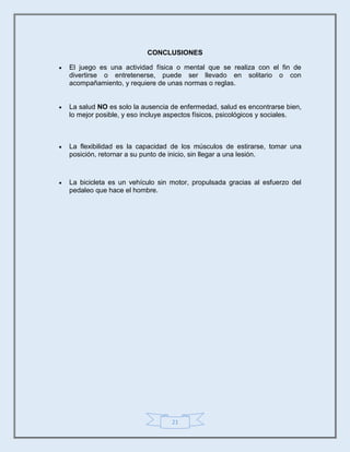 21
CONCLUSIONES
 El juego es una actividad física o mental que se realiza con el fin de
divertirse o entretenerse, puede ser llevado en solitario o con
acompañamiento, y requiere de unas normas o reglas.
 La salud NO es solo la ausencia de enfermedad, salud es encontrarse bien,
lo mejor posible, y eso incluye aspectos físicos, psicológicos y sociales.
 La flexibilidad es la capacidad de los músculos de estirarse, tomar una
posición, retornar a su punto de inicio, sin llegar a una lesión.
 La bicicleta es un vehículo sin motor, propulsada gracias al esfuerzo del
pedaleo que hace el hombre.
 