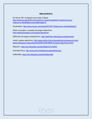 22
BIBLIOGRAFIA
En forma 180: el espacio que cuida tu figura.
http://enforma.salud180.com/nutricion-y-ejercicio/galeria/14-ejercicios-que-
mejoran-tu-flexibilidad-corporal#imagen-6
Imujersalud. http://www.imujer.com/salud/2010/07/19/ejercicios-de-flexibilidad-2
Sobre conceptos: concepto de juegos deportivos.
http://sobreconceptos.com/juegos-deportivos
Definición de juegos predeportivos. http://definicion.de/juegos-predeportivos/
Icarito: juegos deportivos. http://www.icarito.cl/enciclopedia/articulo/segundo-ciclo-
basico/educacion-fisica/deporte/2009/12/66-8665-9-juegos-deportivos.shtml
Natación. https://es.wikipedia.org/wiki/Nataci%C3%B3n
Actividad física. http://www.who.int/dietphysicalactivity/pa/es/
Halterofilia. https://es.wikipedia.org/wiki/Halterofilia
 