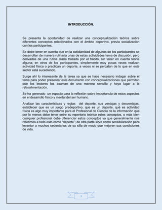 3
INTRODUCCIÓN.
Se presenta la oportunidad de realizar una conceptualización teórica sobre
diferentes conceptos relacionados con el ámbito deportivo, previa socialización
con los participantes.
Se debe tener en cuenta que en la cotidianidad de algunos de los participantes se
desarrollan de manera rutinaria unas de estas actividades tema de discusión, pero
derivadas de una rutina diaria trazada por el hábito, sin tener en cuenta teoría
alguna; en otros de los participantes, simplemente muy pocas veces realizan
actividad física o practican un deporte, a veces ni se percatan de lo que en este
sector está sucediendo.
Surge ahí lo interesante de la tarea ya que se hace necesario indagar sobre el
tema para poder presentar este documento con conceptualizaciones que permitan
que los lectores los asuman de una manera sencilla y haya lugar a la
retroalimentación.
Se ha generado un espacio para la reflexión sobre importancia de estos aspectos
en el desarrollo físico y mental del ser humano.
Analizar las características y reglas del deporte, sus ventajas y desventajas,
establecer que es un juego predeportivo, que es un deporte, qué es actividad
física es algo muy importante para el Profesional de Ciencia de la información que
por lo menos debe tener entre su repertorio teórico estos conceptos, o más bien
cualquier profesional debe diferenciar estos conceptos ya que generalmente nos
referimos a todo esto como “deporte”; de otra parte sirve como sensibilización para
levantar a muchos sedentarios de su silla de modo que mejoren sus condiciones
de vida.
 