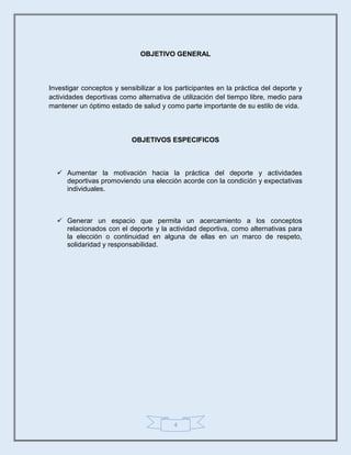 4
OBJETIVO GENERAL
Investigar conceptos y sensibilizar a los participantes en la práctica del deporte y
actividades deportivas como alternativa de utilización del tiempo libre, medio para
mantener un óptimo estado de salud y como parte importante de su estilo de vida.
OBJETIVOS ESPECIFICOS
 Aumentar la motivación hacia la práctica del deporte y actividades
deportivas promoviendo una elección acorde con la condición y expectativas
individuales.
 Generar un espacio que permita un acercamiento a los conceptos
relacionados con el deporte y la actividad deportiva, como alternativas para
la elección o continuidad en alguna de ellas en un marco de respeto,
solidaridad y responsabilidad.
 