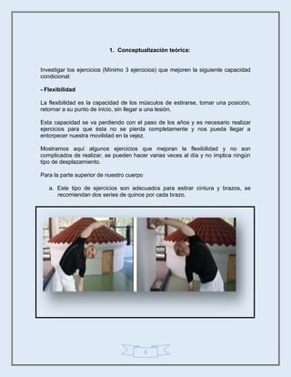 5
1. Conceptualización teórica:
Investigar los ejercicios (Mínimo 3 ejercicios) que mejoren la siguiente capacidad
condicional:
- Flexibilidad
La flexibilidad es la capacidad de los músculos de estirarse, tomar una posición,
retornar a su punto de inicio, sin llegar a una lesión.
Esta capacidad se va perdiendo con el paso de los años y es necesario realizar
ejercicios para que ésta no se pierda completamente y nos pueda llegar a
entorpecer nuestra movilidad en la vejez.
Mostramos aquí algunos ejercicios que mejoran la flexibilidad y no son
complicados de realizar, se pueden hacer varias veces al día y no implica ningún
tipo de desplazamiento.
Para la parte superior de nuestro cuerpo
a. Este tipo de ejercicios son adecuados para estirar cintura y brazos, se
recomiendan dos series de quince por cada brazo.
 