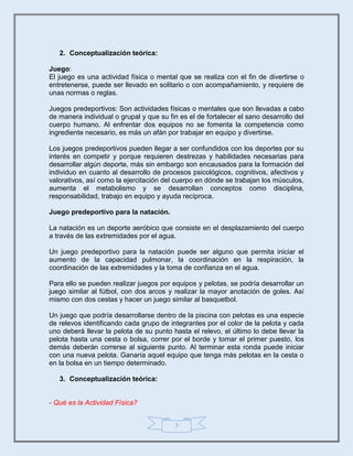 7
2. Conceptualización teórica:
Juego:
El juego es una actividad física o mental que se realiza con el fin de divertirse o
entretenerse, puede ser llevado en solitario o con acompañamiento, y requiere de
unas normas o reglas.
Juegos predeportivos: Son actividades físicas o mentales que son llevadas a cabo
de manera individual o grupal y que su fin es el de fortalecer el sano desarrollo del
cuerpo humano. Al enfrentar dos equipos no se fomenta la competencia como
ingrediente necesario, es más un afán por trabajar en equipo y divertirse.
Los juegos predeportivos pueden llegar a ser confundidos con los deportes por su
interés en competir y porque requieren destrezas y habilidades necesarias para
desarrollar algún deporte, más sin embargo son encausados para la formación del
individuo en cuanto al desarrollo de procesos psicológicos, cognitivos, afectivos y
valorativos, así como la ejercitación del cuerpo en dónde se trabajan los músculos,
aumenta el metabolismo y se desarrollan conceptos como disciplina,
responsabilidad, trabajo en equipo y ayuda recíproca.
Juego predeportivo para la natación.
La natación es un deporte aeróbico que consiste en el desplazamiento del cuerpo
a través de las extremidades por el agua.
Un juego predeportivo para la natación puede ser alguno que permita iniciar el
aumento de la capacidad pulmonar, la coordinación en la respiración, la
coordinación de las extremidades y la toma de confianza en el agua.
Para ello se pueden realizar juegos por equipos y pelotas, se podría desarrollar un
juego similar al fútbol, con dos arcos y realizar la mayor anotación de goles. Así
mismo con dos cestas y hacer un juego similar al basquetbol.
Un juego que podría desarrollarse dentro de la piscina con pelotas es una especie
de relevos identificando cada grupo de integrantes por el color de la pelota y cada
uno deberá llevar la pelota de su punto hasta el relevo, el último lo debe llevar la
pelota hasta una cesta o bolsa, correr por el borde y tomar el primer puesto, los
demás deberán correrse al siguiente punto. Al terminar esta ronda puede iniciar
con una nueva pelota. Ganaría aquel equipo que tenga más pelotas en la cesta o
en la bolsa en un tiempo determinado.
3. Conceptualización teórica:
- Qué es la Actividad Física?
 