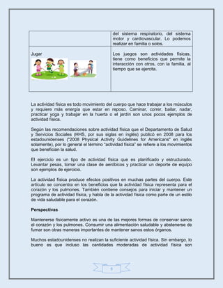 9
La actividad física es todo movimiento del cuerpo que hace trabajar a los músculos
y requiere más energía que estar en reposo. Caminar, correr, bailar, nadar,
practicar yoga y trabajar en la huerta o el jardín son unos pocos ejemplos de
actividad física.
Según las recomendaciones sobre actividad física que el Departamento de Salud
y Servicios Sociales (HHS, por sus siglas en inglés) publicó en 2008 para los
estadounidenses ("2008 Physical Activity Guidelines for Americans" en inglés
solamente), por lo general el término “actividad física” se refiere a los movimientos
que benefician la salud.
El ejercicio es un tipo de actividad física que es planificado y estructurado.
Levantar pesas, tomar una clase de aeróbicos y practicar un deporte de equipo
son ejemplos de ejercicio.
La actividad física produce efectos positivos en muchas partes del cuerpo. Este
artículo se concentra en los beneficios que la actividad física representa para el
corazón y los pulmones. También contiene consejos para iniciar y mantener un
programa de actividad física, y habla de la actividad física como parte de un estilo
de vida saludable para el corazón.
Perspectivas
Mantenerse físicamente activo es una de las mejores formas de conservar sanos
el corazón y los pulmones. Consumir una alimentación saludable y abstenerse de
fumar son otras maneras importantes de mantener sanos estos órganos.
Muchos estadounidenses no realizan la suficiente actividad física. Sin embargo, lo
bueno es que incluso las cantidades moderadas de actividad física son
del sistema respiratorio, del sistema
motor y cardiovascular. Lo podemos
realizar en familia o solos.
Jugar Los juegos son actividades físicas,
tiene como beneficios que permite la
interacción con otros, con la familia, al
tiempo que se ejercita.
 