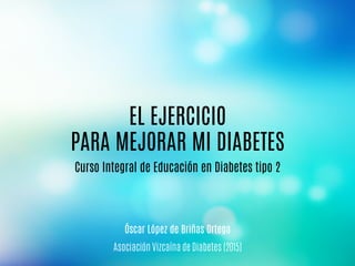 Curso Integral de Educación en Diabetes tipo 2
Asociación Vizcaína de Diabetes (2015)
EL EJERCICIO
PARA MEJORAR MI DIABETES
Óscar López de Briñas Ortega
 