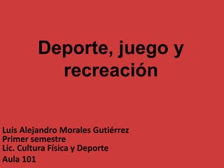 Deporte, juego y
recreación
Luis Alejandro Morales Gutiérrez
Primer semestre
Lic. Cultura Física y Deporte
Aula 101
 