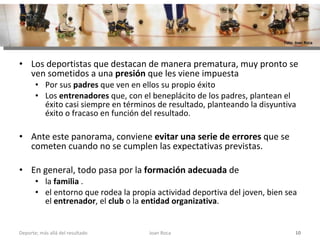 Los deportistas que destacan de manera prematura, muy pronto se ven sometidos a una  presión  que les viene impuesta Por sus  padres  que ven en ellos su propio éxito Los  entrenadores  que, con el beneplácito de los padres, plantean el éxito casi siempre en términos de resultado, planteando la disyuntiva éxito o fracaso en función del resultado.  Ante este panorama, conviene  evitar una serie de errores  que se cometen cuando no se cumplen las expectativas previstas.  En general, todo pasa por la  formación adecuada  de  la  familia  . el entorno que rodea la propia actividad deportiva del joven, bien sea el  entrenador , el  club  o la  entidad organizativa .  Joan Roca Deporte; más allá del resultado Foto: Joan Roca 