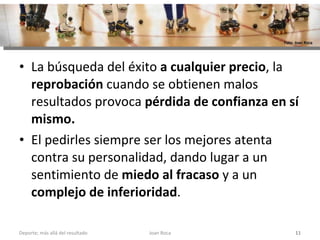 La búsqueda del éxito  a cualquier precio , la  reprobación  cuando se obtienen malos resultados provoca  pérdida de confianza en sí mismo.  El pedirles siempre ser los mejores atenta contra su personalidad, dando lugar a un sentimiento de  miedo al fracaso  y a un  complejo de inferioridad .  Joan Roca Deporte; más allá del resultado Foto: Joan Roca 