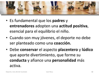 Es fundamental que los  padres  y  entrenadores  adopten una  actitud positiva , esencial para el equilibrio el niño.  Cuando son muy jóvenes, el deporte no debe ser planteado como una  coacción. Debe  conservar  el aspecto  placentero  y  lúdico  que aporte divertimiento, que forme su  conducta  y afiance una  personalidad  más activa. Joan Roca Deporte; más allá del resultado Foto: Joan Roca 