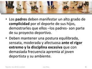 Los  padres  deben manifestar un alto grado de  complicidad  por el deporte de sus hijos, demostrarles que ellos –los padres- son parte de su proyecto deportivo.  Deben mantener una postura equilibrada, sensata, moderada y afectuosa  ante el rigor extremo y la disciplina excesiva  que con demasiada frecuencia apremia al joven deportista y su ambiente. Joan Roca Deporte; más allá del resultado Foto: Joan Roca 