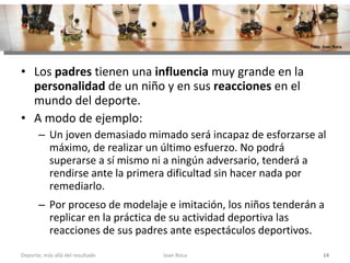 Los  padres  tienen una  influencia  muy grande en la  personalidad  de un niño y en sus  reacciones  en el mundo del deporte.  A modo de ejemplo: Un joven demasiado mimado será incapaz de esforzarse al máximo, de realizar un último esfuerzo. No podrá superarse a sí mismo ni a ningún adversario, tenderá a rendirse ante la primera dificultad sin hacer nada por remediarlo. Por proceso de modelaje e imitación, los niños tenderán a replicar en la práctica de su actividad deportiva las reacciones de sus padres ante espectáculos deportivos. Joan Roca Deporte; más allá del resultado Foto: Joan Roca 