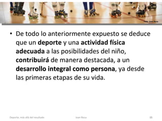 De todo lo anteriormente expuesto se deduce que un  deporte  y una  actividad física adecuada  a las posibilidades del niño,  contribuirá  de manera destacada, a un  desarrollo integral como persona , ya desde las primeras etapas de su vida. Joan Roca Deporte; más allá del resultado Foto: Joan Roca 