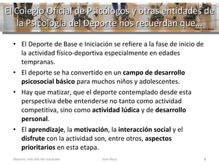 El Colegio Oficial de Psicólogos y otras entidades de la Psicología del Deporte nos recuerdan que… El Deporte de Base e Iniciación se refiere a la fase de inicio de la actividad físico-deportiva especialmente en edades tempranas.  El deporte se ha convertido en un  campo de desarrollo psicosocial básico  para muchos niños y adolescentes.  Hay que matizar, que el deporte contemplado desde esta perspectiva debe entenderse no tanto como actividad competitiva, sino como  actividad lúdica  y de  desarrollo personal .  El  aprendizaje , la  motivación , la  interacción social  y el  disfrute  con la actividad son, entre otros,  aspectos prioritarios  en esta etapa. Joan Roca Deporte; más allá del resultado Foto: Joan Roca 