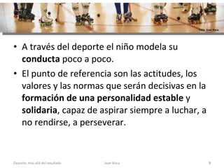A través del deporte el niño modela su  conducta  poco a poco.  El punto de referencia son las actitudes, los valores y las normas que serán decisivas en la  formación de una personalidad estable  y  solidaria , capaz de aspirar siempre a luchar, a no rendirse, a perseverar. Joan Roca Deporte; más allá del resultado Foto: Joan Roca 