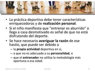 La práctica deportiva debe tener características enriquecedoras y de  realización personal .  Si el niño manifiesta que "entrenar es aburrido“ o llega a casa desmotivado es señal de que no está disfrutando del deporte.  Se hace necesario  averiguar la razón  de ese hastío, que puede ser debido a  la  propia actividad  deportiva en sí,  a que no es adecuada a su  personalidad , o  que el  entrenador  no utiliza la metodología más oportuna a esa edad. Joan Roca Deporte; más allá del resultado Foto: Joan Roca 