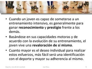 Cuando un joven es capaz de someterse a un entrenamiento intensivo, es generalmente para ganar  reconocimiento  y  prestigio  frente a los demás.  Basándose en sus capacidades motoras y de acuerdo con la evolución de su entrenamiento, el joven vive una  revaloración de sí mismo .  Cuanto mayor es el deseo individual para realizar estos esfuerzos, más fácil será una identificación con el deporte y mayor su adherencia al mismo. Joan Roca Deporte; más allá del resultado Foto: Joan Roca 