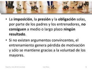 La  imposición , la  presión  y la  obligación  solas, por parte de los padres y los entrenadores,  no consiguen  a medio o largo plazo  ningún resultado .  Si no existen argumentos convincentes, el entrenamiento genera pérdida de motivación y sólo se mantiene gracias a la voluntad de los mayores.  Joan Roca Deporte; más allá del resultado Foto: Joan Roca 