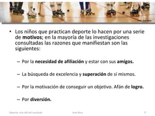 Los niños que practican deporte lo hacen por una serie de  motivos ; en la mayoría de las investigaciones consultadas las razones que manifiestan son las siguientes:  Por la  necesidad de afiliación  y estar con sus  amigos.  La búsqueda de excelencia y  superación  de sí mismos.  Por la motivación de conseguir un objetivo. Afán de  logro.   Por  diversión.   Joan Roca Deporte; más allá del resultado Foto: Joan Roca 