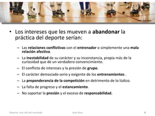 Los intereses que les mueven a  abandonar  la práctica del deporte serían:  Las  relaciones conflictivas  con el  entrenador  o simplemente una  mala relación afectiva . La  inestabilidad  de su carácter y su inconstancia, propia más de la curiosidad que de un verdadero convencimiento.  El conflicto de intereses y la presión de  grupo .  El carácter demasiado serio y exigente de los  entrenamientos  . La  preponderancia de la competición  en detrimento de lo lúdico. La falta de progreso y el  estancamiento .  No soportar la  presión  y el exceso de  responsabilidad. Joan Roca Deporte; más allá del resultado Foto: Joan Roca 