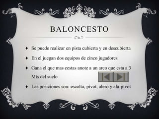 BALONCESTO

♦ Se puede realizar en pista cubierta y en descubierta

♦ En el juegan dos equipos de cinco jugadores

♦ Gana el que mas cestas anote a un arco que esta a 3
   Mts del suelo

♦ Las posiciones son: escolta, pívot, alero y ala-pívot
 