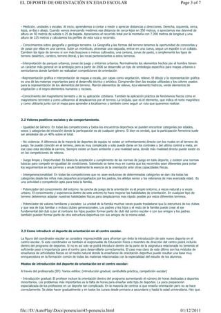 EL DEPORTE DE ORIENTACIÓN EN EDAD ESCOLAR                                                                               Page 3 of 7




- Medición, unidades y escalas. Al inicio, aprendemos a contar a medir a apreciar distancias y direcciones. Derecha, izquierda, cerca,
lejos, arriba o abajo. Cuando vamos avanzando medimos esa distancia de cerca-lejos en 350 metros, o apreciamos ese desnivel de
altura en 50 metros de subida o 25 de bajada. Apreciamos el recorrido total por la montaña con 7.200 metros de longitud y una
altura de 225 metros y calculamos los perfiles de esta ruta o recorrido.

- Conocimientos sobre geografía y geología terrestre. La Geografía y las formas del terreno tenemos la oportunidad de conocerlas y
de pasar por ellas en una carrera. Subir un montículo, atravesar una vaguada, entrar en una cueva, seguir un espolón o un collado.
Cambien los tipos de terreno si son más boscosos o ménos cultivados, una cantera, zonas de pasto, o simplemente los tipos de
terreno desértico, carstico, terreno litoral, y las rocas pertenecientes a estos terrenos.

–Interpretación de parques urbanos, zonas de juego y entornos urbanos. Normalmente los elementos hechos por el hombre tienen
un carácter más general en la simbogía pero a partir de 2006 se desarrollo un tipo de simbología especifica para mapas urbanos o
semiurbanos donde también se realizaban competiciones de orientación

–Representación gráfica e interpretación de mapas a escala, por capas como vegetación, relieve. El dibujo y la representación gráfica
es una de las materias importantes para el desarrollo técnico y artístico. Comprender bien las escalas utilizadas y los colores usados
para la representación de los elementos del terreno. Marrón elementos de relieve, Azul elemento hídricos, verde elementos de
vegetación y el negro elementos humanos y rocosos.

–Conocimiento del magnetismo terrestre y de su aplicación cotidiana. También la aplicación práctica de fenómenos físicos como el
magnetismo terrestre y como utilizarnos al desplazarnos por el terreno. La brújula, que es el elemento, que indica el norte magnético
y como utilizarla junto con el mapa para aprender a localizarnos y también como seguir un ruta que queremos realizar.




2.2 Valores positivos sociales y de comportamiento.

- Igualdad de Género: En todas las competiciones y todos los encuentros deportivos se pueden encontrar categorías por edades,
sexos y categorías de iniciación donde la participación es de cualquier género. Si bien es verdad, que la participación femenina suele
ser alrededor de un 40% sobre el total.

- No violencia: A diferencia de la mayoría de deportes de equipo no existe un enfrentamiento directo con los rivales en el terreno de
juego. Se puede coincidir en el terreno, pero es muy complicado y solo puede darse en los controles y del ultimo control a meta, en
ese caso esta decidida la carrera. Siempre existe un buen ambiente y una rivalidad sana, donde más rivalidad directa puede existir es
en las competiciones de relevos.

- Juego limpio y Deportividad: Es básico la aceptación y cumplimento de las normas de juego en todo deporte, y existen una normas
básicas para competir en igualdad de condiciones. Sobretodo se tiene muy en cuenta que los recorridos sean diferentes para evitar
los seguimientos en las carreras y anule totalmente la esencia de la orientación ante otras capacidades físicas.

- Intergeneracionalidad: En todas las competiciones que no sean exclusivas de determinadas categorías se dan cita todas las
categorías desde los niños mas pequeños acompañados por los padres, los atletas senior y los veteranos de mas avanzada edad. Es
una actividad o competición apta para toda la familia.

- Potenciador del conocimiento del entorno: la cancha de juego de la orientación es el propio entorno, a veces natural y a veces
urbano. El conocimiento y experiencia dentro de este entorno te hace mejorar las habilidades de orientación. En cualquier tipo de
terreno deberemos adaptar nuestras habilidades físicas para desplazarnos mas rápido posible por estos diferentes terrenos.

- Potenciador de valores familiares y sociales: La unidad de la familia muchas veces puede trasladarse que la estructura de los clubes
y que sea de tipo familiar o incluso clubes generacionales. Los padres y los hijos y el resto de la familia puede crear el eje
fundamental del club o por el contrario los hijos pueden formar parte de club del centro escolar o con sus amigos y los padres
también pueden formar parte de otra estructura deportiva con sus amigos de la misma edad.




2.3 Como introducir el deporte de orientación en el centro escolar.

La figura del coordinador escolar se considera imprescindible para afrontar con éxito la introducción de este nuevo deporte en el
centro escolar. Si este coordinador es también el responsable de Educación Física o miembro de dirección del centro podrá incluirlo
dentro del programa de deportes. Si no es así solo se podrá introducir dentro de la parte de la asignatura relacionada no teniendo el
suficiente peso o importancia para el centro para desarrollarla correctamente. El caso mas claro de este último son los módulos de
enseñanza de actividades físicas en el medio natural donde la enseñanza de orientación deportiva puede resultar una base muy
enriquecedora en la formación común de todas las materias relacionadas con la especialidad del estudio de los alumnos.

Modos de introducción del deporte de orientación en el centro escolar:

A través del profesorado (EF): Varios estilos: (introducción gradual, zambullida práctica, competición escolar)

- Introducción gradual: El profesor incluye la orientación dentro del programa aumentando el número de horas dedicadas a deportes
minoritarios. Los problemas más importantes es la falta de horas para enseñar este tipo de deportes. La poca preparación
especializada de los profesores en un deporte tan complicado. En la mayoría de centros si que enseña orientación pero no se hace
correctamente. Se debe hacer gradualmente y en todos los cursos desde primaria a secundaria y hasta la edad universitaria. Hay que




file://D:AutoPlayDocsponencias45-ponencia.html                                                                      01/12/2011
 
