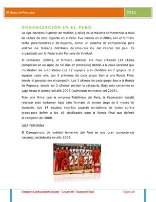 El Deporte Peruano 2014 
ORGANIZACIÓN EN EL PERÚ 
La Liga Nacional Superior de Voleibol (LNSV) es la máxima competencia a nivel 
de clubes de este deporte en el Perú. Fue creada en el 2004, con el formato 
tanto para hombres y de mujeres, como un sistema de competencia para 
enlazar los torneos distritales de Lima con los del interior del país. Es 
organizado por la Federación Peruana de Voleibol. 
Al comienzo (2004), el formato utilizado era muy criticado (12 clubes 
competían en un lapso de 50 días en promedio) debido a la poca seriedad que 
mostraban las autoridades. Los 12 equipos eran divididos en 2 grupos de 6 
equipos cada uno. Los 3 primeros de cada grupo iban a una Ronda Final, 
donde el ganador era el campeón. Los 3 últimos de cada grupo iban a la Ronda 
de Repesca, donde los 2 últimos perdían la categoría. Bajo este certamen se 
jugó hasta el torneo del año 2007 (culminado en marzo del 2008). 
Tras una firma con la empresa Telefónica del Perú, la Federación decidió 
relanzar este certamen bajo otro formato de torneo largo de 6 meses de 
duración. Los 14 equipos inscritos jugarán un sistema de todos contra 
todos para definir a los 10 clasificados para la Ronda Final que definirá 
al campeón del 2008. 
LIGA FEMENINA 
El Campeonato de voleibol femenino del Perú es una gran competencia 
nacional, establecida en año 2004. 
Damaris Carhuancho Cedano – Grupo 18 – Examen Final Página 10 
 