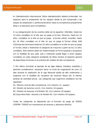 El Deporte Peruano 2014 
la Calendarización internacional. Dicha calendarización deberá contemplar los 
espacios para la preparación de los equipos desde la pre temporada y las 
etapas de preparación y perfeccionamiento hasta la competencia propiamente 
dicha y el descanso post-competitivo. 
6.-La categorización de los eventos debe ser la siguiente: Infantiles: hasta los 
14 años cumplidos en el año que se juega el torneo; Menores; hasta los 16 
años cumplidos en el año en que se juega el torneo oficial; Juveniles: hasta 
los 18 años cumplidos en el año en que se juega el Torneo oficial, SUB 
23(Grupo de transvase) hasta los 22 años cumplidos en el año en que se juega 
el Torneo oficial y finalmente la categoría de mayores a partir de los 23 años 
cumplidos. Este sistema debe ser implementado en forma gradual y progresiva 
con la finalidad de que cada club o institución pueda llegar a tener equipos 
completos en cada categoría ampliando de dicha manera el espectro general 
de deportistas inmersas en la práctica del voleibol de alta competencia. 
7.-Por último tomando el ejemplo de las ligas italiana, brasilera, española y 
alemana consideramos necesario hacer un corte de oxigenación de unos 15 
días durante la realización de la Liga Nacional adulta de alto rendimiento y 
exigencia con la finalidad de recuperar las reservas físicas por el intenso 
periodo de actividad previa. Las categorías que sugerimos establecer son las 
siguientes 
A1: Máximo nivel de alta competencia. Con máximo 12 equipos 
A2: División de Ascenso a la A1. Con máximo 16 equipos 
B1:-División de Ascenso a la División A2: Con máximo 18 equipos 
B2.Copa Akira Kato: Ascenso a la División B1. Con máximo 20 equipos. 
Todas las categorías se disputarán por el formato de juego de TODOS 
CONTRA TODOS con mecanismos de ascenso y descenso directos. 
Damaris Carhuancho Cedano – Grupo 18 – Examen Final Página 17 
 