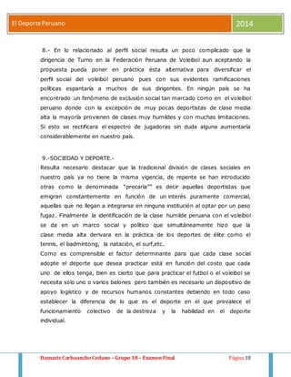 El Deporte Peruano 2014 
8.- En lo relacionado al perfil social resulta un poco complicado que la 
dirigencia de Turno en la Federación Peruana de Voleibol aun aceptando la 
propuesta pueda poner en práctica ésta alternativa para diversificar el 
perfil social del voleibol peruano pues con sus evidentes ramificaciones 
políticas espantaría a muchos de sus dirigentes. En ningún país se ha 
encontrado un fenómeno de exclusión social tan marcado como en el voleibol 
peruano donde con la excepción de muy pocas deportistas de clase media 
alta la mayoría provienen de clases muy humildes y con muchas limitaciones. 
Si esto se rectificara el espectro de jugadoras sin duda alguna aumentaría 
considerablemente en nuestro país. 
9.-SOCIEDAD Y DEPORTE.- 
Resulta necesario destacar que la tradicional división de clases sociales en 
nuestro país ya no tiene la misma vigencia, de repente se han introducido 
otras como la denominada “precaria”” es decir aquellas deportistas que 
emigran constantemente en función de un interés puramente comercial, 
aquellas que no llegan a integrarse en ninguna institución al optar por un paso 
fugaz. Finalmente la identificación de la clase humilde peruana con el voleibol 
se da en un marco social y político que simultáneamente hizo que la 
clase media alta derivara en la práctica de los deportes de élite como el 
tennis, el badmintong, la natación, el surf,etc. 
Como es comprensible el factor determinante para que cada clase social 
adopte el deporte que desea practicar está en función del costo que cada 
uno de ellos tenga, bien es cierto que para practicar el futbol o el voleibol se 
necesita solo uno o varios balones pero también es necesario un dispositivo de 
apoyo logístico y de recursos humanos constantes debiendo en todo caso 
establecer la diferencia de lo que es el deporte en el que prevalece el 
funcionamiento colectivo de la destreza y la habilidad en el deporte 
individual. 
Damaris Carhuancho Cedano – Grupo 18 – Examen Final Página 18 
 