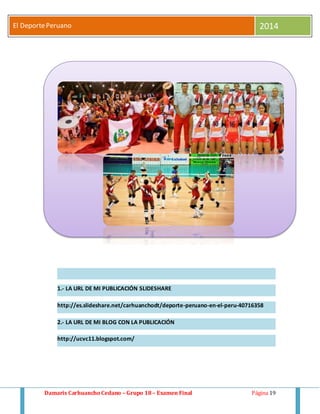 El Deporte Peruano 2014 
1.- LA URL DE MI PUBLICACIÓN SLIDESHARE 
http://es.slideshare.net/carhuanchodt/deporte-peruano-en-el-peru-40716358 
2.- LA URL DE MI BLOG CON LA PUBLICACIÓN 
http://ucvc11.blogspot.com/ 
Damaris Carhuancho Cedano – Grupo 18 – Examen Final Página 19 
