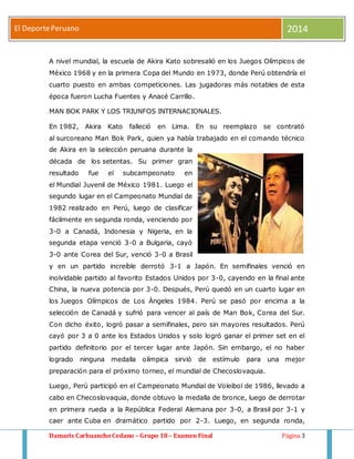 El Deporte Peruano 2014 
A nivel mundial, la escuela de Akira Kato sobresalió en los Juegos Olímpicos de 
México 1968 y en la primera Copa del Mundo en 1973, donde Perú obtendría el 
cuarto puesto en ambas competiciones. Las jugadoras más notables de esta 
época fueron Lucha Fuentes y Anacé Carrillo. 
MAN BOK PARK Y LOS TRIUNFOS INTERNACIONALES. 
En 1982, Akira Kato falleció en Lima. En su reemplazo se contrató 
al surcoreano Man Bok Park, quien ya había trabajado en el comando técnico 
de Akira en la selección peruana durante la 
década de los setentas. Su primer gran 
resultado fue el subcampeonato en 
el Mundial Juvenil de México 1981. Luego el 
segundo lugar en el Campeonato Mundial de 
1982 realizado en Perú, luego de clasificar 
fácilmente en segunda ronda, venciendo por 
3-0 a Canadá, Indonesia y Nigeria, en la 
segunda etapa venció 3-0 a Bulgaria, cayó 
3-0 ante Corea del Sur, venció 3-0 a Brasil 
y en un partido increíble derrotó 3-1 a Japón. En semifinales venció en 
inolvidable partido al favorito Estados Unidos por 3-0, cayendo en la final ante 
China, la nueva potencia por 3-0. Después, Perú quedó en un cuarto lugar en 
los Juegos Olímpicos de Los Ángeles 1984. Perú se pasó por encima a la 
selección de Canadá y sufrió para vencer al país de Man Bok, Corea del Sur. 
Con dicho éxito, logró pasar a semifinales, pero sin mayores resultados. Perú 
cayó por 3 a 0 ante los Estados Unidos y solo logró ganar el primer set en el 
partido definitorio por el tercer lugar ante Japón. Sin embargo, el no haber 
logrado ninguna medalla olímpica sirvió de estímulo para una mejor 
preparación para el próximo torneo, el mundial de Checoslovaquia. 
Luego, Perú participó en el Campeonato Mundial de Voleibol de 1986, llevado a 
cabo en Checoslovaquia, donde obtuvo la medalla de bronce, luego de derrotar 
en primera rueda a la República Federal Alemana por 3-0, a Brasil por 3-1 y 
caer ante Cuba en dramático partido por 2-3. Luego, en segunda ronda, 
Damaris Carhuancho Cedano – Grupo 18 – Examen Final Página 3 
 