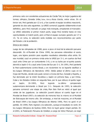 El Deporte Peruano 2014 
primeros sets con excelentes actuaciones de Cecilia Tait, la mejor jugadora del 
torneo olímpico, Zenaida Uribe, Solar, Gina y Rosa García, entre otras. En el 
tercer set, Perú ganaba por 12 a 6, y fue cuando el equipo soviético reaccionó, 
ganando los dos sets siguientes. La URSS comenzó jugando sólidamente el set 
definitivo, pero Perú reanudó un juego más tranquilo, empatando el marcador. 
La URSS obtendría el primer match point, luego Perú tendría hasta en tres 
oportunidades el match point, pero al final el equipo europeo ganaría por 17 a 
15. Ya en Lima, la selección sería recibida con reconocimientos por parte 
del Estado y de la población. 
ÉPOCA DE CRISIS 
Luego de las olimpiadas de 1988, poco a poco el nivel de la selección peruana 
descendió. En el Mundial de China 1990, las peruanas obtendrían el sexto 
lugar, una lejana posición para aquellos resultados obtenidos años atrás. En 
ese mundial, cayó en primera ronda ante la URSS por 3-1, en cuartos de final 
cayó ante China por un contundente 3-0, y en su lucha por el quinto puesto 
derrotó a Japón 3-0 y cayó ante Corea del Sur por 3-1. En 1991, Perú perdería 
la final sudamericana contra Brasil, y en noviembre no se lograría clasificar a 
los Juegos Olímpicos de Barcelona 1992. Debía pelear el último cupo en la 
Copa del Mundo, donde solo pudo vencer a Corea del Sur, Canadá y España, y 
fue derrotado por la Unión Soviética y Japón en primera fase, y por China, 
Cuba y los Estados Unidos en segunda fase, por lo que obtuvo el quinto lugar 
en Japón. En 1993, Perú lograría su último campeonato 
sudamericano derrotando a Brasil por 3-1. Después de 1993, la selección 
peruana comenzó una etapa de crisis, Man Bok Park se retiró al igual que 
varias de las jugadoras. La selección juvenil obtuvo el cuarto lugar en el 
Mundial de Brasil 1993 y la selección de menores hizo lo mismo en el Mundial 
de Eslovaquia del mismo año. Sin embargo, a nivel de mayores, en el Mundial 
de Brasil 1994 y los Juegos Olímpicos de Atlanta 1996, Perú no ganó ni un 
partido. En 1999, Park regresó a la selección, aunque el resultado no varió. En 
los Juegos Olímpicos de Sydney 2000, Perú no logró ganar ningún partido. En 
el 2001, la Federación Peruana de Voleibol, a cargo de Víctor Manyari, se negó 
Damaris Carhuancho Cedano – Grupo 18 – Examen Final Página 5 
 