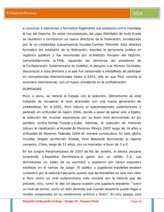 El Deporte Peruano 2014 
a convocar a elecciones y formalizar legalmente sus estatutos como mandaba 
la Ley del Deporte. En estas circunstancias, las Ligas Distritales de todo el país 
se reunieron y nombraron un nuevo directorio de la Federación, encabezado 
por la ex-voleibolista subcampeona mundial Carmen Pimentel. Esta directiva 
formalizó los estatutos de la federación, inscribió la personería jurídica en 
registros públicos y fue reconocida por el Instituto Peruano del Deporte. 
Lamentablemente la FIVB, siguiendo las directivas del presidente de 
la Confederación Sudamericana de Voleibol, el peruano Luis Moreno Gonzales, 
desconoció a esta directiva y el país fue sancionado e inhabilitado de participar 
en competencias internacionales hasta el 2003, año en que Perú volvería al 
escenario internacional, con un nuevo presidente en la confederación. 
OLIMPIADAS 
Poco a poco, se reinició el trabajo con la selección. Últimamente se está 
tratando de recuperar el nivel alcanzado con una nueva generación de 
voleibolistas. En el 2005, Perú obtuvo el subcampeonato sudamericano y 
participó en el Mundial de Japón 2006, donde a pesar de ganar sólo a Egipto, 
la selección dio muchas esperanzas por su buen nivel demostrado en los 
partidos contra Serbia, Turquía y Cuba. Además, la selección de menores 
obtuvo la clasificación al Mundial de Menores México 2007 luego de 14 años y 
al Mundial de Menores Tailandia 2009 de manera consecutiva. En este último 
mundial, dirigido porHernán Artieda, Perú debutaría derrotando al vigente 
campeón, China, luego de 21 años, con un marcador a favor de 3 a 0. 
En los Juegos Panamericanos de 2007 de Río de Janeiro, el elenco peruano 
sorprendió a República Dominicana al ganar por un reñido 3-2. Las 
dominicanas no salían de su asombro y quedaron por varios segundos 
estáticas en el campo de juego. El público y jugadoras brasileñas estaban 
contentos por la selección peruana, puesto que las brasileñas no solo han visto 
a Perú como su rival sudamericano más cercano por la historia que las 
precede, sino, como lo dijo en alguna ocasión una jugadora brasileña: "como 
un rival de temer, como un león dormido que cuando despierta puede llegar a 
niveles inesperados en su rendimiento anímico y físico". En otro pasaje, otra 
Damaris Carhuancho Cedano – Grupo 18 – Examen Final Página 6 
 
