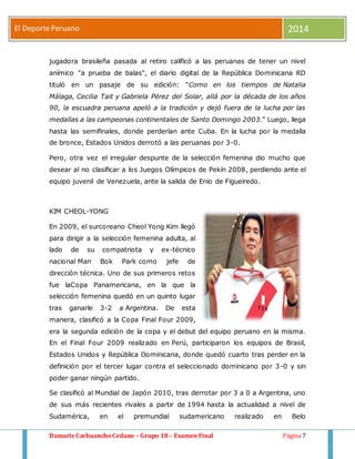 El Deporte Peruano 2014 
jugadora brasileña pasada al retiro calificó a las peruanas de tener un nivel 
anímico "a prueba de balas", el diario digital de la República Dominicana RD 
tituló en un pasaje de su edición: "Como en los tiempos de Natalia 
Málaga, Cecilia Tait y Gabriela Pérez del Solar, allá por la década de los años 
90, la escuadra peruana apeló a la tradición y dejó fuera de la lucha por las 
medallas a las campeonas continentales de Santo Domingo 2003." Luego, llega 
hasta las semifinales, donde perderían ante Cuba. En la lucha por la medalla 
de bronce, Estados Unidos derrotó a las peruanas por 3-0. 
Pero, otra vez el irregular despunte de la selección femenina dio mucho que 
desear al no clasificar a los Juegos Olímpicos de Pekín 2008, perdiendo ante el 
equipo juvenil de Venezuela, ante la salida de Enio de Figueiredo. 
KIM CHEOL-YONG 
En 2009, el surcoreano Cheol Yong Kim llegó 
para dirigir a la selección femenina adulta, al 
lado de su compatriota y ex-técnico 
nacional Man Bok Park como jefe de 
dirección técnica. Uno de sus primeros retos 
fue laCopa Panamericana, en la que la 
selección femenina quedó en un quinto lugar 
tras ganarle 3-2 a Argentina. De esta 
manera, clasificó a la Copa Final Four 2009, 
era la segunda edición de la copa y el debut del equipo peruano en la misma. 
En el Final Four 2009 realizado en Perú, participaron los equipos de Brasil, 
Estados Unidos y República Dominicana, donde quedó cuarto tras perder en la 
definición por el tercer lugar contra el seleccionado dominicano por 3-0 y sin 
poder ganar ningún partido. 
Se clasificó al Mundial de Japón 2010, tras derrotar por 3 a 0 a Argentina, uno 
de sus más recientes rivales a partir de 1994 hasta la actualidad a nivel de 
Sudamérica, en el premundial sudamericano realizado en Belo 
Damaris Carhuancho Cedano – Grupo 18 – Examen Final Página 7 
 