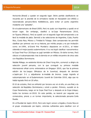 El Deporte Peruano 2014 
Horizonte (Brasil) y quedar en segundo lugar. Dicho partido clasificatorio se 
recuerda por la picardía de la armadora nacida en Kazajistán (ex-URSS) y 
nacionalizada peruana Elena Keldibékova, para evitar un punto argentino 
mediante una "patadita". 
En el sudamericano de Brasil 2009, Perú no pudo con Argentina y quedó en el 
tercer lugar. Sin embargo, clasificó a la Copa Panamericana 2010, 
en Tijuana (México). Perú se quedó con el segundo lugar del campeonato y se 
llevó la medalla de plata. Derrotó a las selecciones de Argentina, Cuba, Puerto 
Rico, Costa Rica, México y Trinidad & Tobago. Este campeonato les permitió 
clasificar por primera vez en su historia, por mérito propio y no por invitación 
como en 1994, al Grand Prix Mundial a disputarse en el 2011, al haber 
obtenido el mejor puesto sudamericano. A su vez logró clasificar nuevamente a 
la Copa Final Four 2010que se jugó también en México. En dicho torneo, Perú 
obtuvo el subcampeonato tras la derrota en un reñido encuentro de cinco sets 
con República Dominicana. 
Natalia Málaga, ex-asistenta técnica de Cheol Yong Kim, comenzó a dirigir a la 
selección juvenil peruana, con la que consiguió su primera medalla 
internacional oficial como entrenadora en Singapur 2010, que fue la primera 
edición de los Juegos Olímpicos de la Juventud, después de derrotar 
a Japón por 3-1 y adjudicarse la medalla de bronce. Luego lograría el 
subcampeonato en el Sudamericano Juvenil de Colombia 2010, algo que no 
había logrado Perú en 20 años. 
El 10 de octubre, Perú se enfrentó por tercera vez en el año, en una final, a la 
selección de República Dominicana y volvió a perder. Primero, sucedió en la 
Copa Panamerica, luego en la Copa Final Four y después en la Copa Unique; 
todos los torneos en 2010. En este partido, se lesionó por segunda vez 
consecutiva, previo a un torneo importante, la seleccionada peruana Carla 
Rueda. 
En el Mundial de Japón 2010, Perú solo logró vencer a Argelia y Costa Rica en 
el grupo encabezado por Japón, victorias suficientes para clasificar con el 
Damaris Carhuancho Cedano – Grupo 18 – Examen Final Página 8 
 