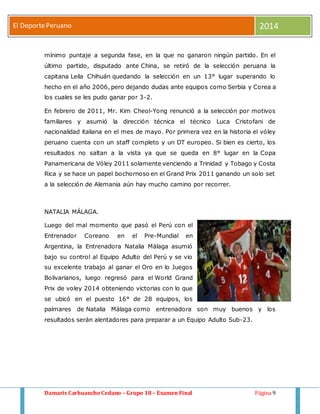 El Deporte Peruano 2014 
mínimo puntaje a segunda fase, en la que no ganaron ningún partido. En el 
último partido, disputado ante China, se retiró de la selección peruana la 
capitana Leila Chihuán quedando la selección en un 13° lugar superando lo 
hecho en el año 2006, pero dejando dudas ante equipos como Serbia y Corea a 
los cuales se les pudo ganar por 3-2. 
En febrero de 2011, Mr. Kim Cheol-Yong renunció a la selección por motivos 
familiares y asumió la dirección técnica el técnico Luca Cristofani de 
nacionalidad italiana en el mes de mayo. Por primera vez en la historia el vóley 
peruano cuenta con un staff completo y un DT europeo. Si bien es cierto, los 
resultados no saltan a la vista ya que se queda en 8° lugar en la Copa 
Panamericana de Vóley 2011 solamente venciendo a Trinidad y Tobago y Costa 
Rica y se hace un papel bochornoso en el Grand Prix 2011 ganando un solo set 
a la selección de Alemania aún hay mucho camino por recorrer. 
NATALIA MÁLAGA. 
Luego del mal momento que pasó el Perú con el 
Entrenador Coreano en el Pre-Mundial en 
Argentina, la Entrenadora Natalia Málaga asumió 
bajo su control al Equipo Adulto del Perú y se vio 
su excelente trabajo al ganar el Oro en lo Juegos 
Bolivarianos, luego regresó para el World Grand 
Prix de voley 2014 obteniendo victorias con lo que 
se ubicó en el puesto 16° de 28 equipos, los 
palmares de Natalia Málaga como entrenadora son muy buenos y los 
resultados serán alentadores para preparar a un Equipo Adulto Sub-23. 
Damaris Carhuancho Cedano – Grupo 18 – Examen Final Página 9 
 