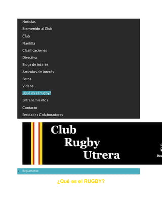  Noticias
 Bienvenido al Club
 Club
 Plantilla
 Clasificaciones
 Directiva
 Blogs de interés
 Artículos de interés
 Fotos
 Videos
 ¿Qué es el rugby?
 Entrenamientos
 Contacto
 Entidades Colaboradoras
clubrugbyutrera@gmail.com
 Reglamento
¿Qué es el RUGBY?
 
