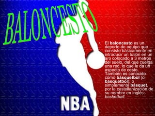 El  baloncesto  es un deporte de equipo que consiste básicamente en introducir un balón en un aro colocado a 3 metros del suelo, del que cuelga una red, lo que le da un aspecto de cesto. También es conocido como  básquetbol  (o  basquetbol ), o simplemente  básquet , por la castellanización de su nombre en inglés:  basketball . BALONCESTO 
