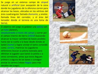 Se juega en un extenso campo de  césped  natural o  artificial  (con excepción de la zona donde los jugadores de la ofensiva corren para alcanzar las bases, ubicadas en los vértices del área cuadrangular llamada  diamante , y  anotar , llamada línea del corredor, y el área del lanzador donde el terreno es una loma de tierra). El objetivo del juego es golpear una  pelota  con un  bate  ( batear ),  desplazándola a través del campo  y correr por el campo interno de tierra ( infield ) buscando alcanzar la mayor cantidad de bases posibles hasta dar la vuelta a la base desde donde se bateó ( home ) y lograr anotar el tanto conocido como  carrera , mientras los jugadores defensivos buscan la pelota bateada para eliminar al jugador que bateó la pelota o a otros corredores, antes que éstos lleguen primero a alguna de las bases o consigan anotar la carrera (véase  Reglas  para más detalles del juego). 