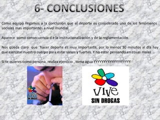 Como equipo llegamos a la conclusión que el deporte es considerado uno de los fenómenos  sociales mas importantes a nivel mundial. Aparece  como consecuencia d e la institucionalización y de la reglamentación  Nos queda claro  que  hacer deporte es muy importante, por lo menos 30 minutos al día hay que ejercitar nuestro cuerpo para estar sanos y fuertes. Y no estar pensando en cosas malas  Si te quieres como persona, realiza ejercicio , toma agua YYYYYYYYYYYYYYYYYYY 