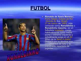 FUTBOL Ronaldo de Assis Moreira  ( Porto Alegre ,  Estado de  Rio  Grande do  Sul ,  Brasil ;  21 de marzo  de  1980 ), más conocido como  Ronaldinho  o  Ronaldinho Gaúcho , es un futbolista  brasileño . Juega habitualmente como media punta o extremo izquierdo y actualmente juega en el  AC  Milan  de la  Serie A (Italia) . Destaca por su técnica, sus lanzamientos de falta y su inacabable repertorio de jugadas.  RONALDINHO 