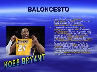 BALONCESTO Kobe Bean Bryant ( Filadelfia ,  23 de agosto  de  1978 ), conocido como  Kobe Bryant , es un jugador  estadounidense  de  baloncesto . Juega en la franquicia de los  Los   Angeles   Lakers  de la  NBA . Es hijo de  Joe  " Jellybean "  Bryant , antiguo jugador de  Philadelphia  76ers  y entrenador del equipo de la  WNBA  de  Los  Angeles   Sparks  hasta  abril de 2007 . [2]  El  7 de mayo  de  2008  fue nombrado  MVP  de la  temporada 2007-08 de la NBA . [3] Procedente del instituto, Bryant fue seleccionado en el  Draft  de 1996  por  Charlotte   Hornets , siendo traspasado inmediatamente a los Lakers, donde ha conseguido cinco campeonatos de la NBA y ha  liderado la liga en anotación  en dos ocasiones. KOBE BRYANT 