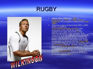 RUGBY nathan Peter Wilkinson ,  OBE  (n.  25 de mayo  de  1979  en  Frimley ,  Surrey  ( Inglaterra ), es un jugador profesional de  rugby   inglés . Wilkinson surgió a la fama entre 2001 y 2003, antes y durante la  Copa Mundial de Rugby de 2003  y fue reconocido como uno de los mejores jugadores de rugby del mundo. [1]  Fue miembro del equipo inglés ganador de la Copa del Mundo de rugby de 2003, marcando el tanto de  drop  que permitió la victoria a su equipo ante Australia en el último minuto de tiempo suplementario del partido final. Juega actualmente en el equipo francés  Rugby Club  Toulonnais , después de doce temporadas con los  Newcastle   Falcons . También realizó dos giras con los  British   and   Irish   Lions  en 2001 y 2005, marcando 67 puntos en los seis partidos en los qu participó. El 3 de abril de 2009 la  Universidad de  Surrey  le otorgó un doctorado  honoris causa  por sus servicios a la industria deportiva. [2 WILKINSON 