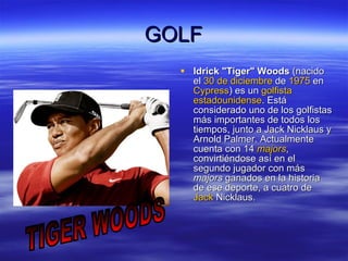 GOLF ldrick "Tiger" Woods  (nacido el  30 de diciembre  de  1975  en  Cypress ) es un  golfista   estadounidense . Está considerado uno de los golfistas más importantes de todos los tiempos, junto a Jack Nicklaus y Arnold Palmer. Actualmente cuenta con 14  majors , convirtiéndose así en el segundo jugador con más  majors  ganados en la historia de ese deporte, a cuatro de  Jack   Nicklaus .  TIGER WOODS 