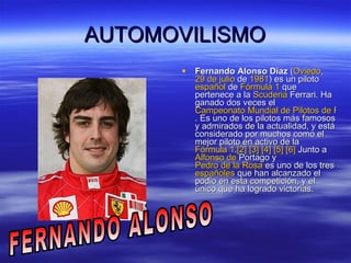 AUTOMOVILISMO Fernando Alonso Díaz  ( Oviedo ,  29 de julio  de  1981 ) es un piloto  español  de  Fórmula 1  que pertenece a la  Scuderia  Ferrari . Ha ganado dos veces el  Campeonato Mundial de Pilotos de Fórmula 1 . Es uno de los pilotos más famosos y admirados de la actualidad, y está considerado por muchos como el mejor piloto en activo de la  Fórmula 1 . [2]   [3]   [4]   [5]   [6]  Junto a  Alfonso de  Portago  y  Pedro de la Rosa  es uno de los tres  españoles  que han alcanzado el podio en esta competición, y el único que ha logrado victorias.  FERNANDO ALONSO 